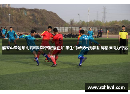 淮安中专足球比赛精彩决赛激战正酣 学生们展现出无畏拼搏精神助力夺冠