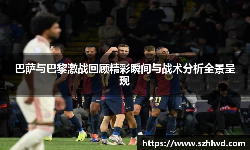 巴萨与巴黎激战回顾精彩瞬间与战术分析全景呈现